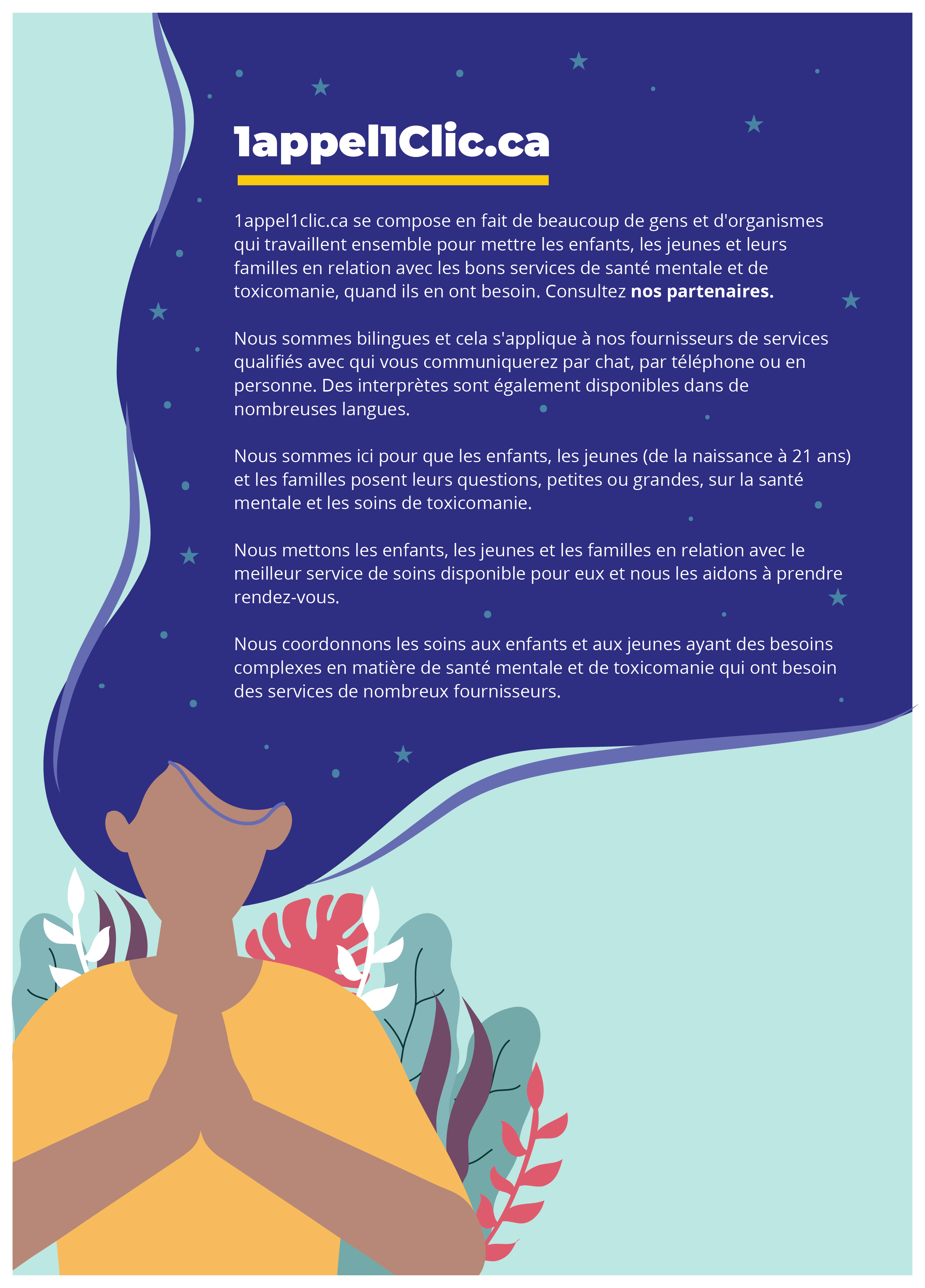 Nous vous aiderons à prendre rendez-vous avec le service de santé mentale et de toxicomanie qui vous convient le mieux.   1appel1clic.ca se compose en fait de beaucoup de gens et d'organismes qui travaillent ensemble pour mettre les enfants, les jeunes et leurs familles en relation avec les bons services de santé mentale et de toxicomanie, quand ils en ont besoin. Consultez nos partenaires.  Nous sommes bilingues et cela s'applique à nos fournisseurs de services qualifiés avec qui vous communiquerez par chat, par téléphone ou en personne. Des interprètes sont également disponibles dans de nombreuses langues.  Nous sommes ici pour que les enfants, les jeunes (de la naissance à 21 ans) et les familles posent leurs questions, petites ou grandes, sur la santé mentale et les soins de toxicomanie.  Nous mettons les enfants, les jeunes et les familles en relation avec le meilleur service de soins disponible pour eux et nous les aidons à prendre rendez-vous.  Nous coordonnons les soins aux enfants et aux jeunes ayant des besoins complexes en matière de santé mentale et de toxicomanie qui ont besoin des services de nombreux fournisseurs.